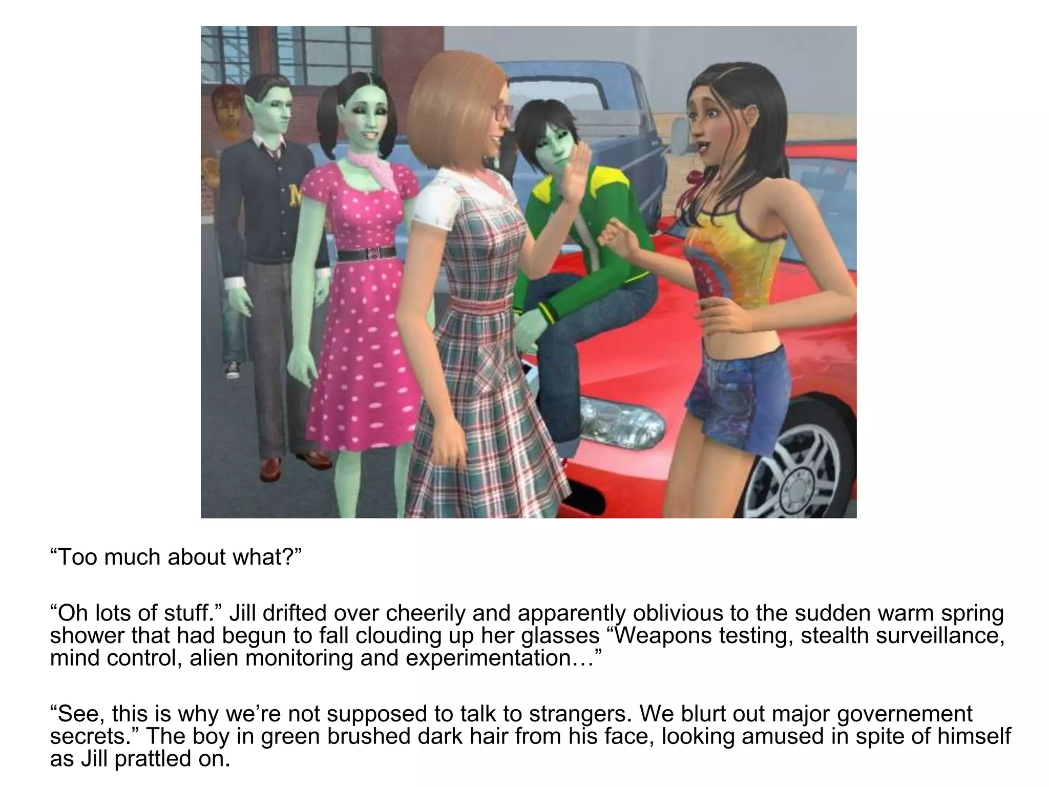 	“Too much about what?”	“Oh lots of stuff.” Jill drifted over cheerily and apparently oblivious to the sudden warm spring shower that had begun to fall clouding up her glasses “Weapons testing, stealth surveillance, mind control, alien monitoring and experimentation…”	“See, this is why we’re not supposed to talk to strangers. We blurt out major governement secrets.” The boy in green brushed dark hair from his face, looking amused in spite of himself as Jill prattled on.