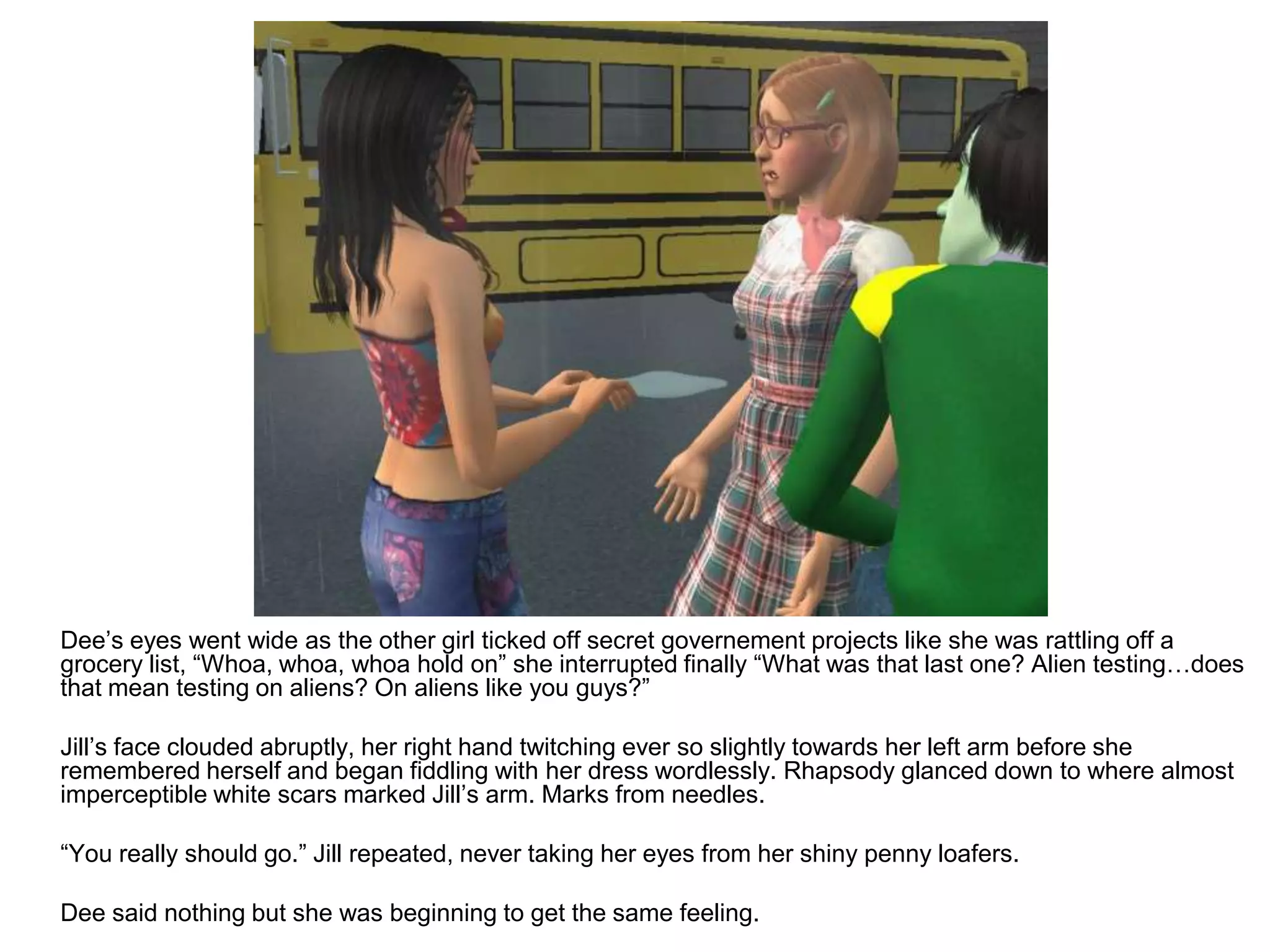 	Dee’s eyes went wide as the other girl ticked off secret governement projects like she was rattling off a grocery list, “Whoa, whoa, whoa hold on” she interrupted finally “What was that last one? Alien testing…does that mean testing on aliens? On aliens like you guys?”	Jill’s face clouded abruptly, her right hand twitching ever so slightly towards her left arm before she remembered herself and began fiddling with her dress wordlessly. Rhapsody glanced down to where almost imperceptible white scars marked Jill’s arm. Marks from needles.	“You really should go.” Jill repeated, never taking her eyes from her shiny penny loafers.	Dee said nothing but she was beginning to get the same feeling.