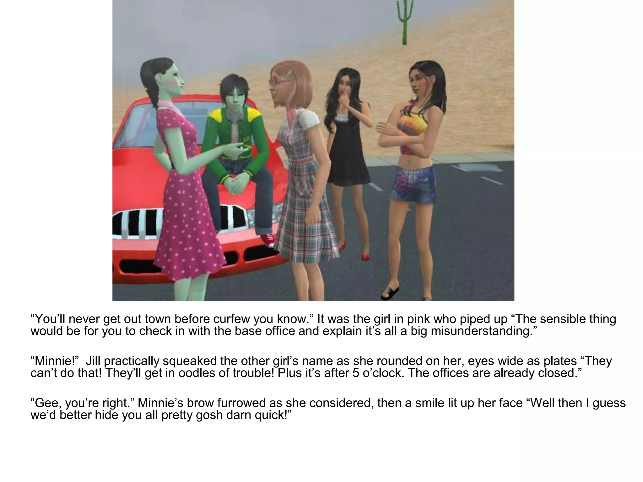 	“You’ll never get out town before curfew you know.” It was the girl in pink who piped up “The sensible thing would be for you to check in with the base office and explain it’s all a big misunderstanding.”	“Minnie!”  Jill practically squeaked the other girl’s name as she rounded on her, eyes wide as plates “They can’t do that! They’ll get in oodles of trouble! Plus it’s after 5 o’clock. The offices are already closed.”	“Gee, you’re right.” Minnie’s brow furrowed as she considered, then a smile lit up her face “Well then I guess we’d better hide you all pretty gosh darn quick!”