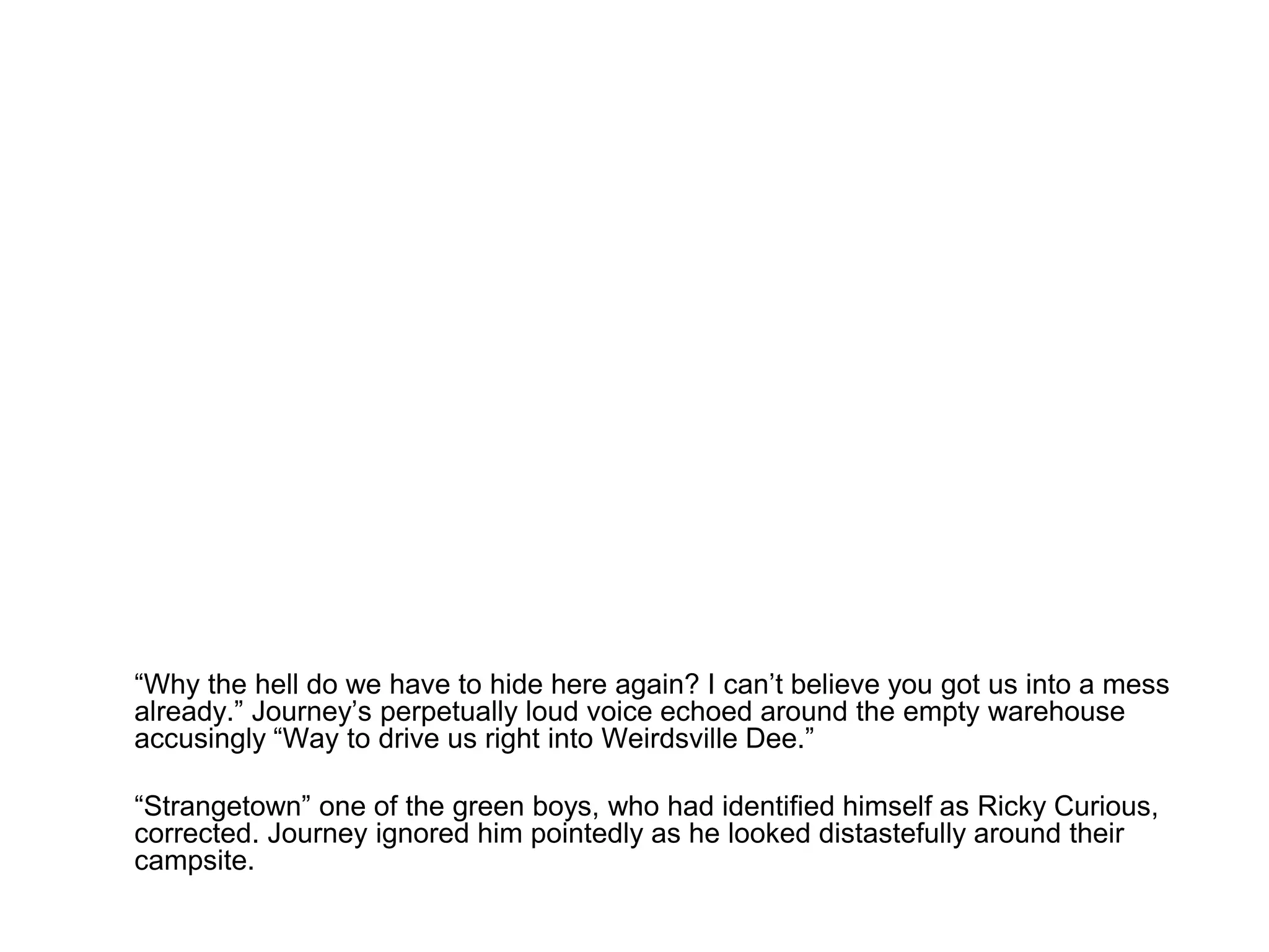 	“Why the hell do we have to hide here again? I can’t believe you got us into a mess already.” Journey’s perpetually loud voice echoed around the empty warehouse accusingly “Way to drive us right into Weirdsville Dee.”	“Strangetown” one of the green boys, who had identified himself as Ricky Curious, corrected. Journey ignored him pointedly as he looked distastefully around their campsite.