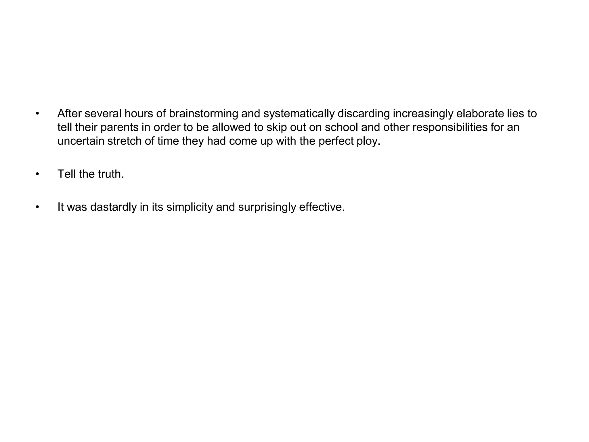 After several hours of brainstorming and systematically discarding increasingly elaborate lies to tell their parents in order to be allowed to skip out on school and other responsibilities for an uncertain stretch of time they had come up with the perfect ploy. Tell the truth.It was dastardly in its simplicity and surprisingly effective.