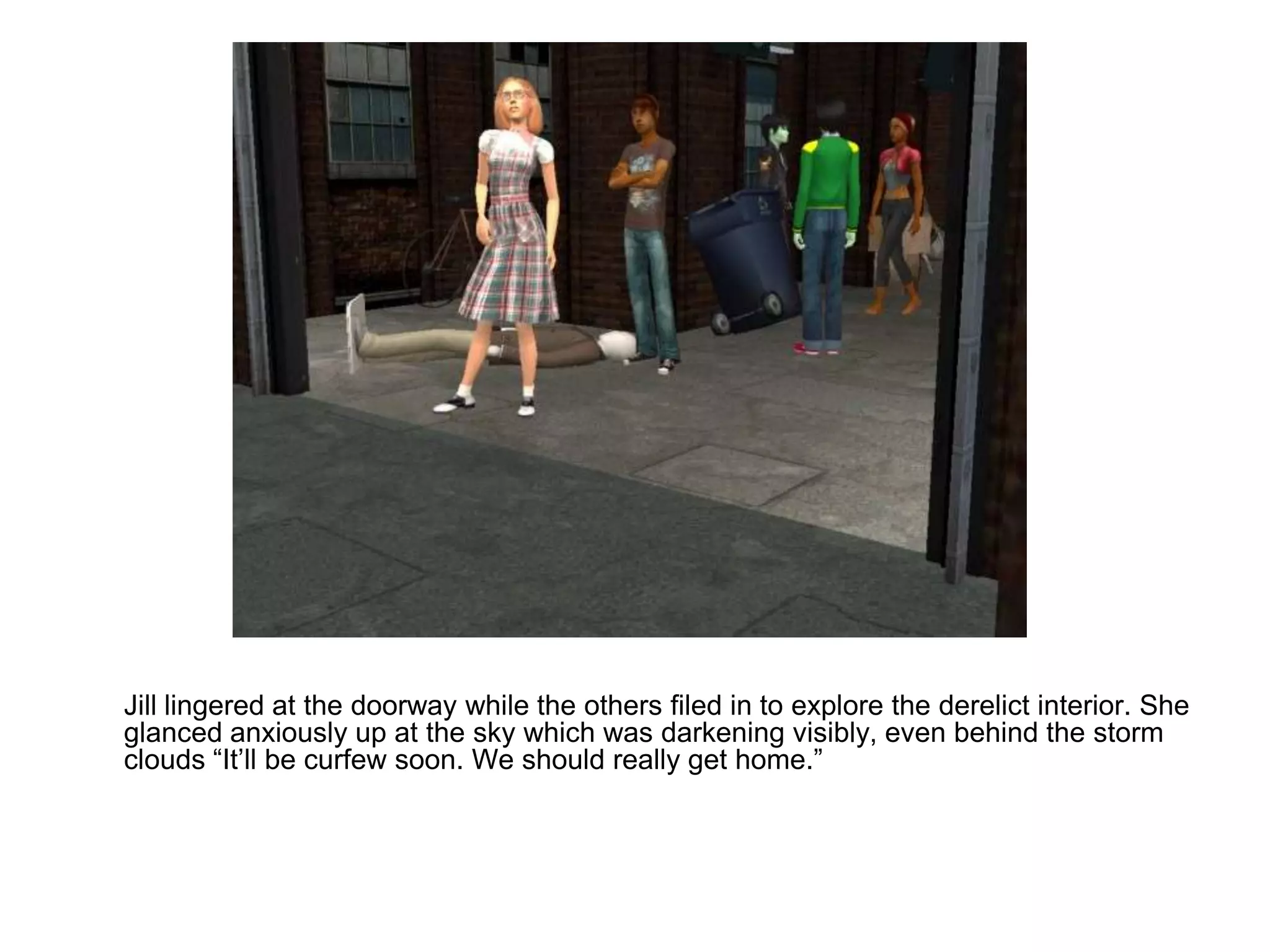 	Jill lingered at the doorway while the others filed in to explore the derelict interior. She glanced anxiously up at the sky which was darkening visibly, even behind the storm clouds “It’ll be curfew soon. We should really get home.”