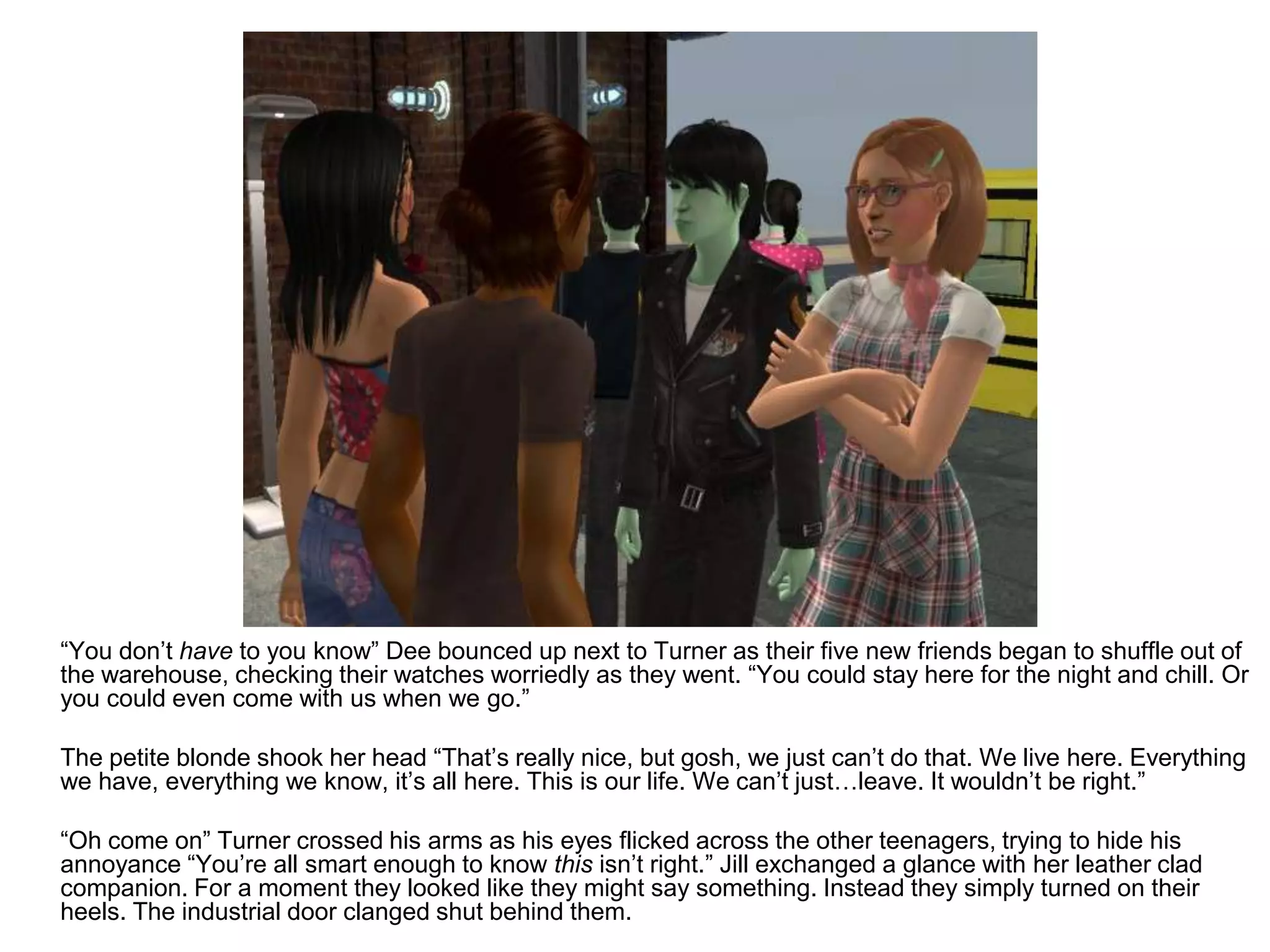 	“You don’t have to you know” Dee bounced up next to Turner as their five new friends began to shuffle out of the warehouse, checking their watches worriedly as they went. “You could stay here for the night and chill. Or you could even come with us when we go.”	The petite blonde shook her head “That’s really nice, but gosh, we just can’t do that. We live here. Everything we have, everything we know, it’s all here. This is our life. We can’t just…leave. It wouldn’t be right.”	“Oh come on” Turner crossed his arms as his eyes flicked across the other teenagers, trying to hide his annoyance “You’re all smart enough to know this isn’t right.” Jill exchanged a glance with her leather clad companion. For a moment they looked like they might say something. Instead they simply turned on their heels. The industrial door clanged shut behind them.