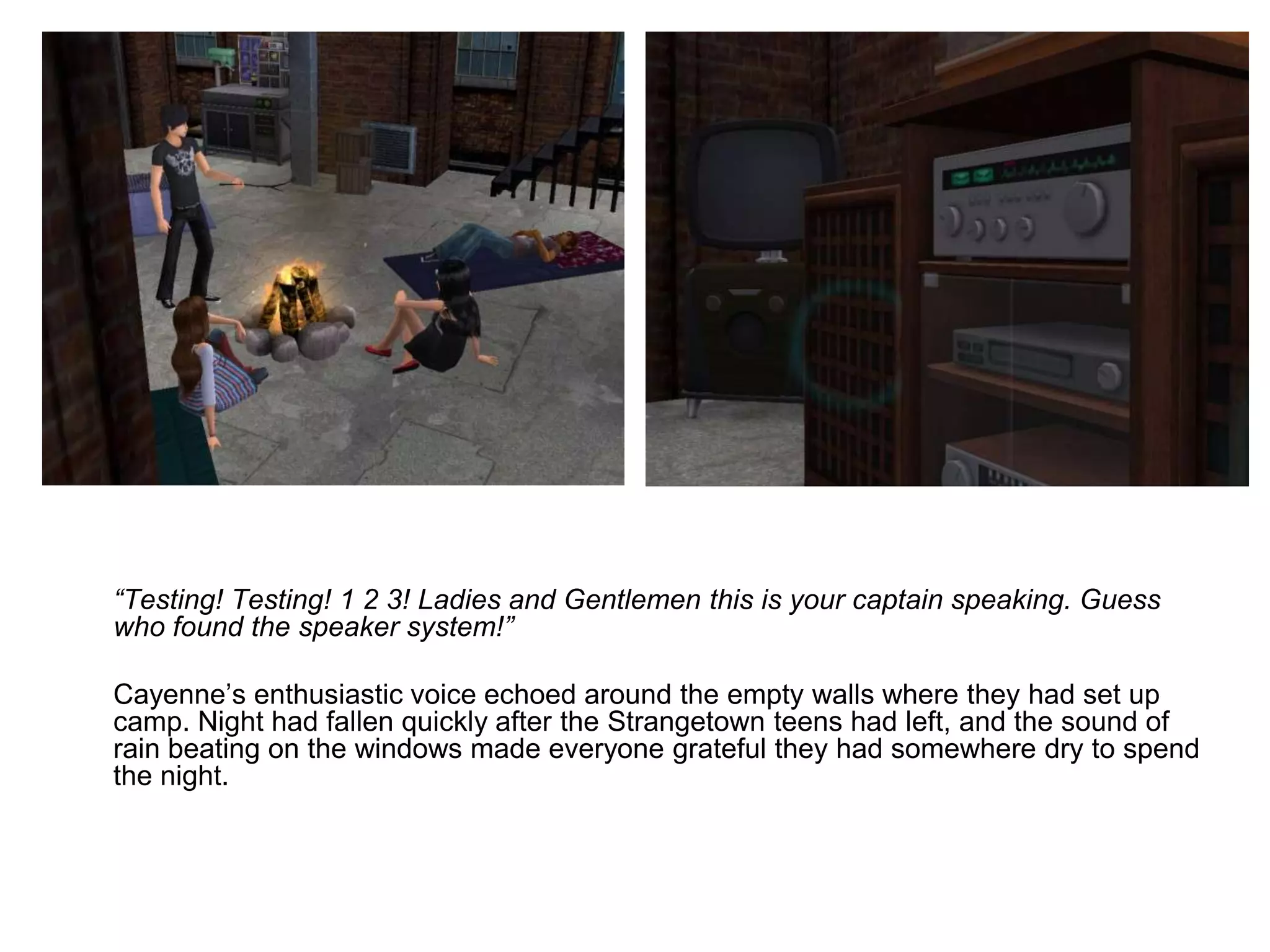 	“Testing! Testing! 1 2 3! Ladies and Gentlemen this is your captain speaking. Guess who found the speaker system!”	Cayenne’s enthusiastic voice echoed around the empty walls where they had set up camp. Night had fallen quickly after the Strangetown teens had left, and the sound of rain beating on the windows made everyone grateful they had somewhere dry to spend the night.