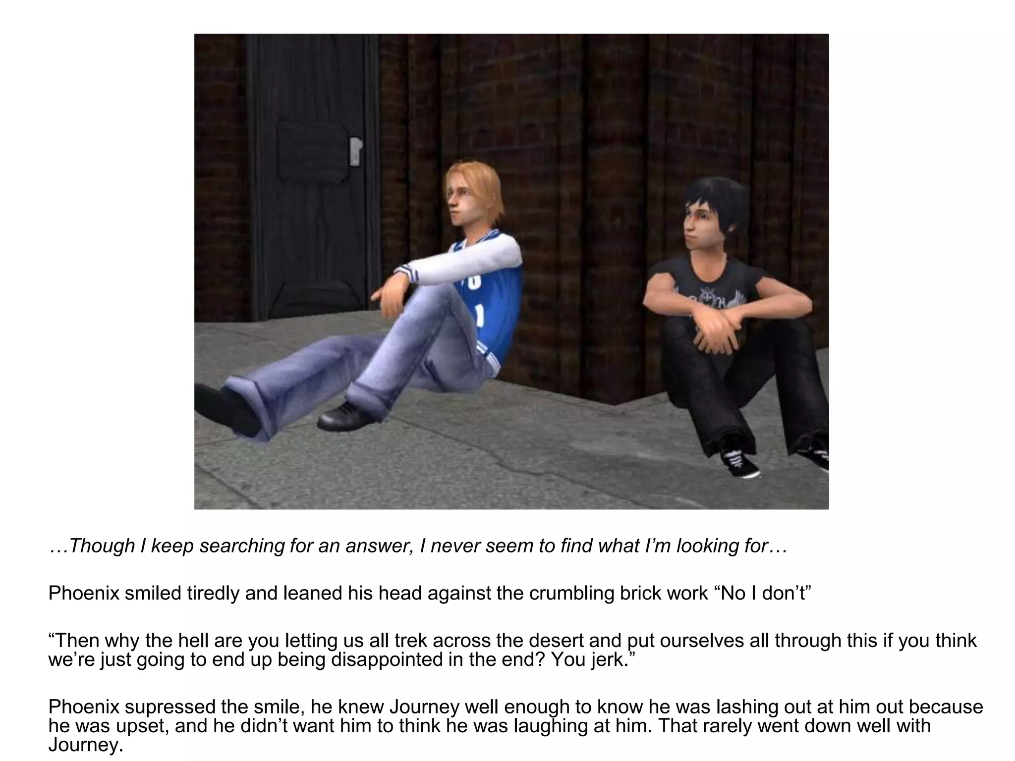 	…Though I keep searching for an answer, I never seem to find what I’m looking for…	Phoenix smiled tiredly and leaned his head against the crumbling brick work “No I don’t”	“Then why the hell are you letting us all trek across the desert and put ourselves all through this if you think we’re just going to end up being disappointed in the end? You jerk.”	Phoenix supressed the smile, he knew Journey well enough to know he was lashing out at him out because he was upset, and he didn’t want him to think he was laughing at him. That rarely went down well with Journey.