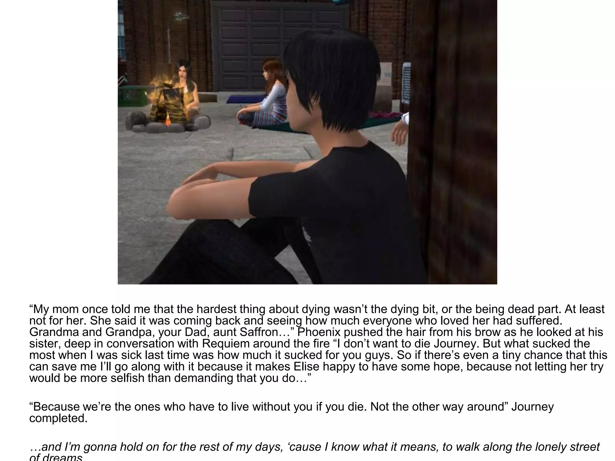 	“My mom once told me that the hardest thing about dying wasn’t the dying bit, or the being dead part. At least not for her. She said it was coming back and seeing how much everyone who loved her had suffered. Grandma and Grandpa, your Dad, aunt Saffron…” Phoenix pushed the hair from his brow as he looked at his sister, deep in conversation with Requiem around the fire “I don’t want to die Journey. But what sucked the most when I was sick last time was how much it sucked for you guys. So if there’s even a tiny chance that this can save me I’ll go along with it because it makes Elise happy to have some hope, because not letting her try would be more selfish than demanding that you do…”	“Because we’re the ones who have to live without you if you die. Not the other way around” Journey completed.	…and I’m gonna hold on for the rest of my days, ‘cause I know what it means, to walk along the lonely street of dreams