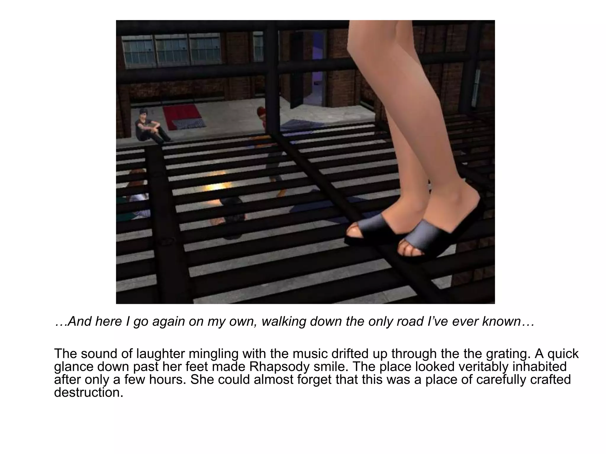 	…And here I go again on my own, walking down the only road I’ve ever known…	The sound of laughter mingling with the music drifted up through the the grating. A quick glance down past her feet made Rhapsody smile. The place looked veritably inhabited after only a few hours. She could almost forget that this was a place of carefully crafted destruction.