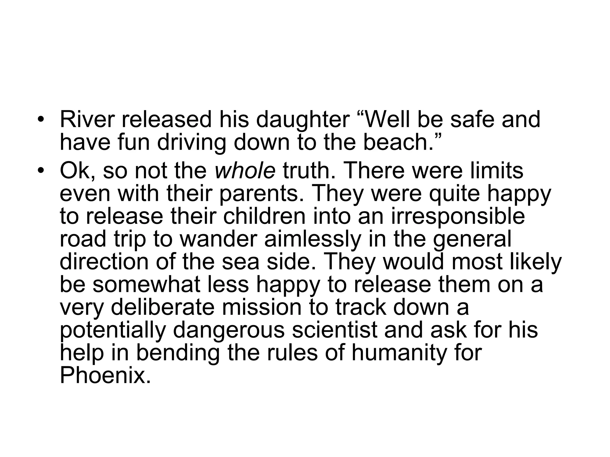 River released his daughter “Well be safe and have fun driving down to the beach.”Ok, so not the whole truth. There were limits even with their parents. They were quite happy to release their children into an irresponsible road trip to wander aimlessly in the general direction of the sea side. They would most likely be somewhat less happy to release them on a very deliberate mission to track down a potentially dangerous scientist and ask for his help in bending the rules of humanity for Phoenix.