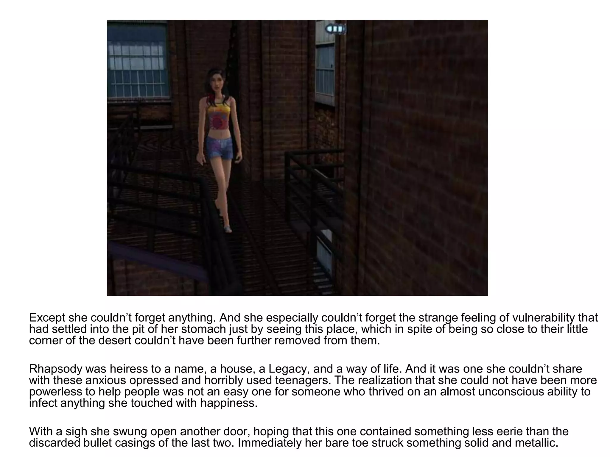 	Except she couldn’t forget anything. And she especially couldn’t forget the strange feeling of vulnerability that had settled into the pit of her stomach just by seeing this place, which in spite of being so close to their little corner of the desert couldn’t have been further removed from them. 	Rhapsody was heiress to a name, a house, a Legacy, and a way of life. And it was one she couldn’t share with these anxious opressed and horribly used teenagers. The realization that she could not have been more powerless to help people was not an easy one for someone who thrived on an almost unconscious ability to infect anything she touched with happiness.	With a sigh she swung open another door, hoping that this one contained something less eerie than the discarded bullet casings of the last two. Immediately her bare toe struck something solid and metallic.