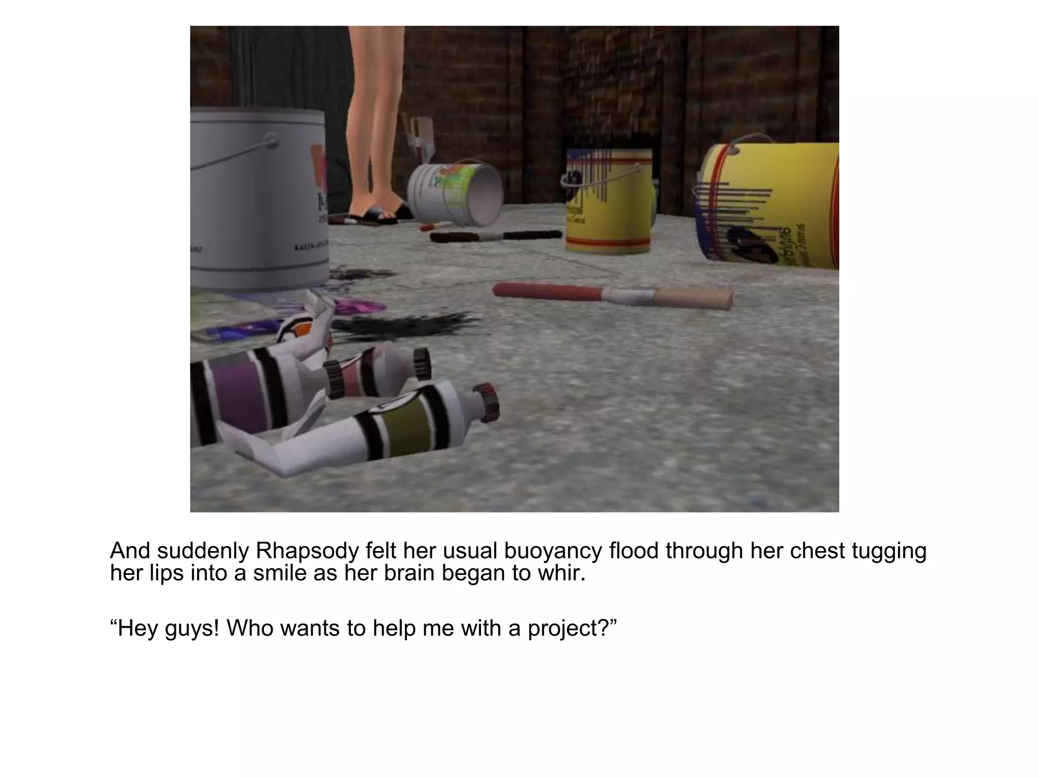 	And suddenly Rhapsody felt her usual buoyancy flood through her chest tugging her lips into a smile as her brain began to whir. 	“Hey guys! Who wants to help me with a project?”