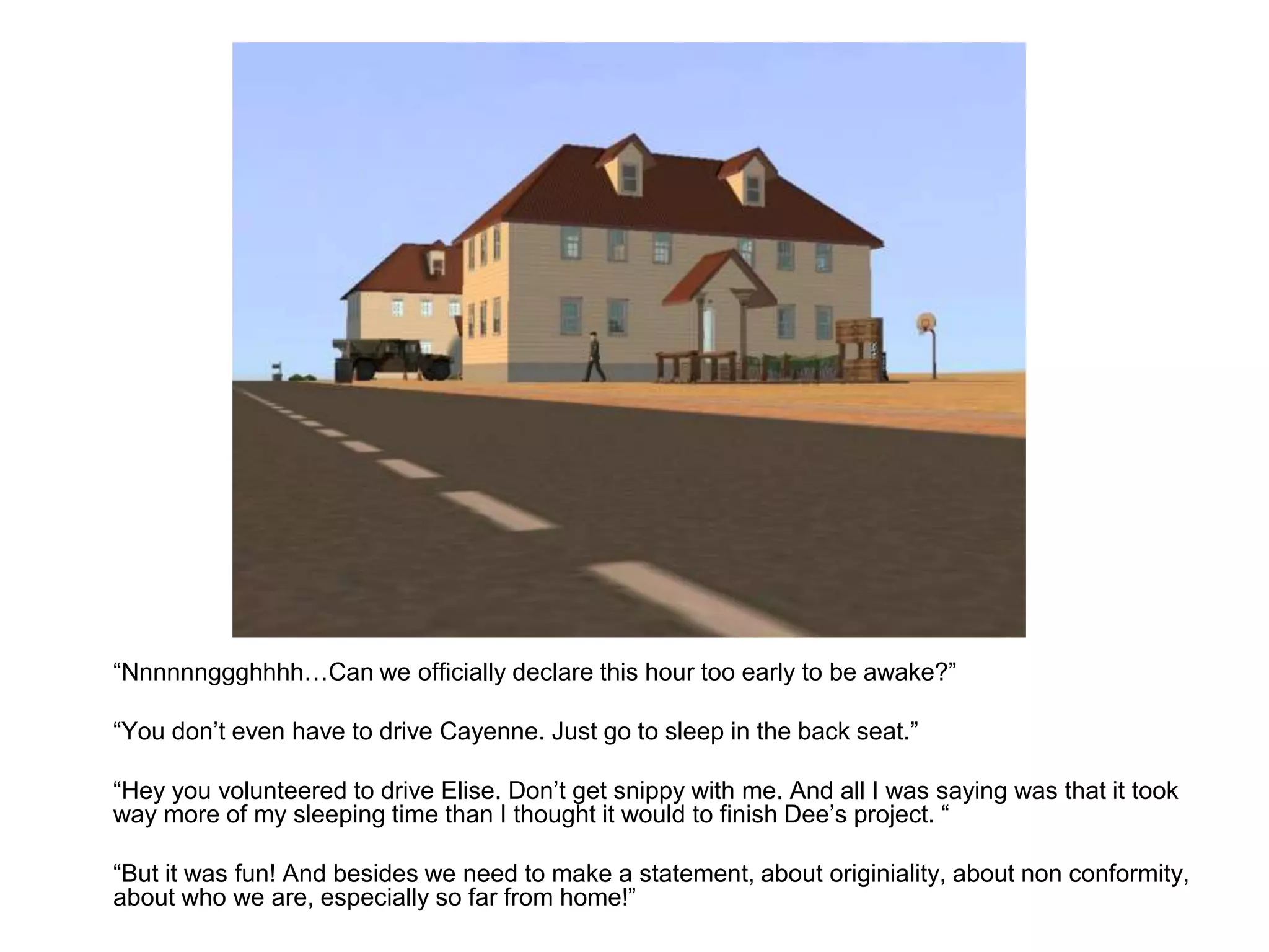 	“Nnnnnnggghhhh…Can we officially declare this hour too early to be awake?”	“You don’t even have to drive Cayenne. Just go to sleep in the back seat.”	“Hey you volunteered to drive Elise. Don’t get snippy with me. And all I was saying was that it took way more of my sleeping time than I thought it would to finish Dee’s project. “	“But it was fun! And besides we need to make a statement, about originiality, about non conformity, about who we are, especially so far from home!”