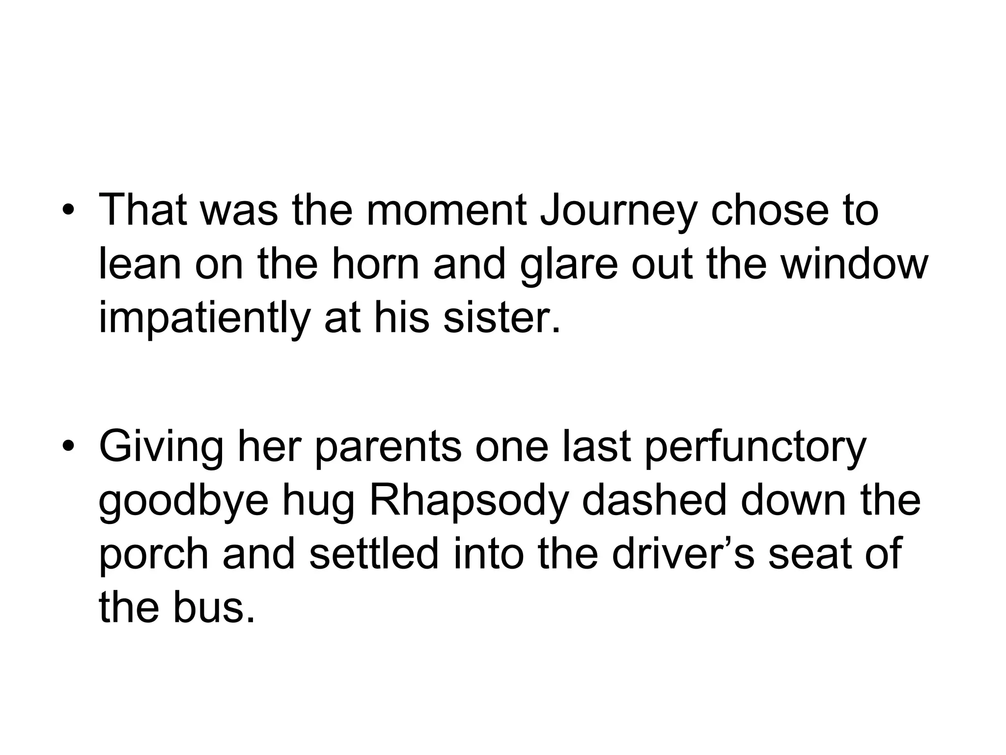 That was the moment Journey chose to lean on the horn and glare out the window impatiently at his sister.Giving her parents one last perfunctory goodbye hug Rhapsody dashed down the porch and settled into the driver’s seat of the bus.