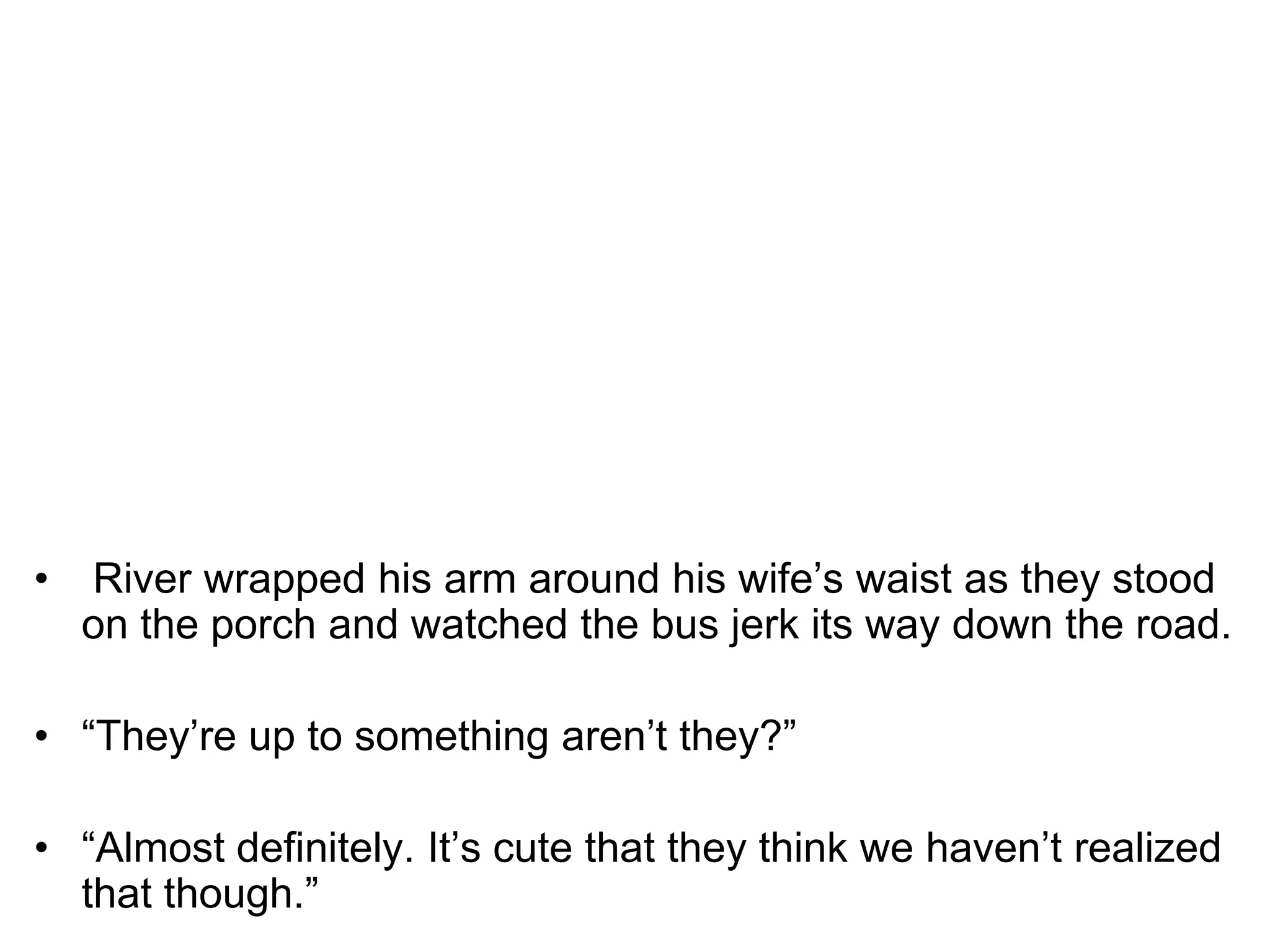  River wrapped his arm around his wife’s waist as they stood on the porch and watched the bus jerk its way down the road.“They’re up to something aren’t they?” “Almost definitely. It’s cute that they think we haven’t realized that though.”
