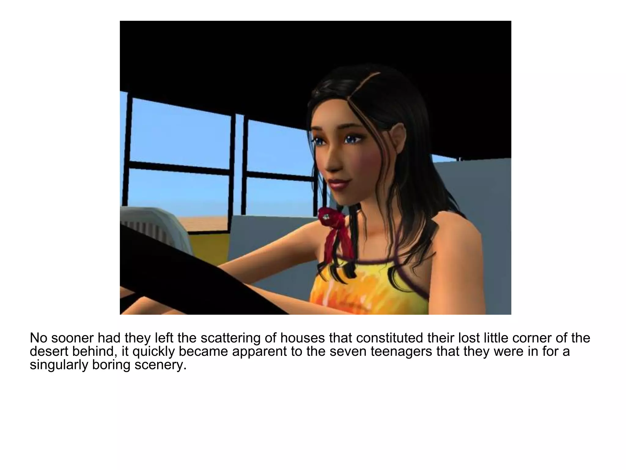 	No sooner had they left the scattering of houses that constituted their lost little corner of the desert behind, it quickly became apparent to the seven teenagers that they were in for a singularly boring scenery.