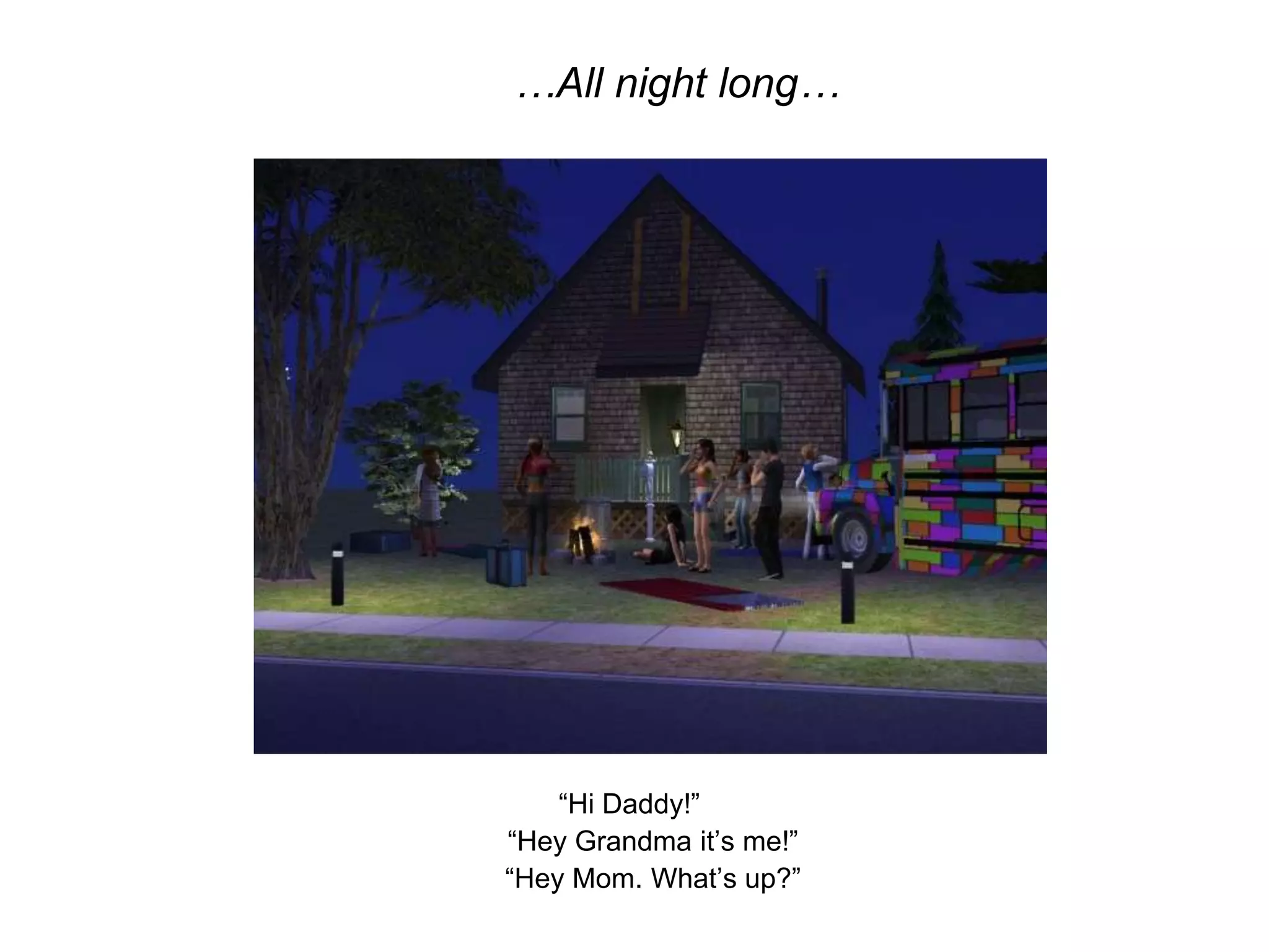 …All night long…“Hi Daddy!”	“Hey Grandma it’s me!”	“Hey Mom. What’s up?”