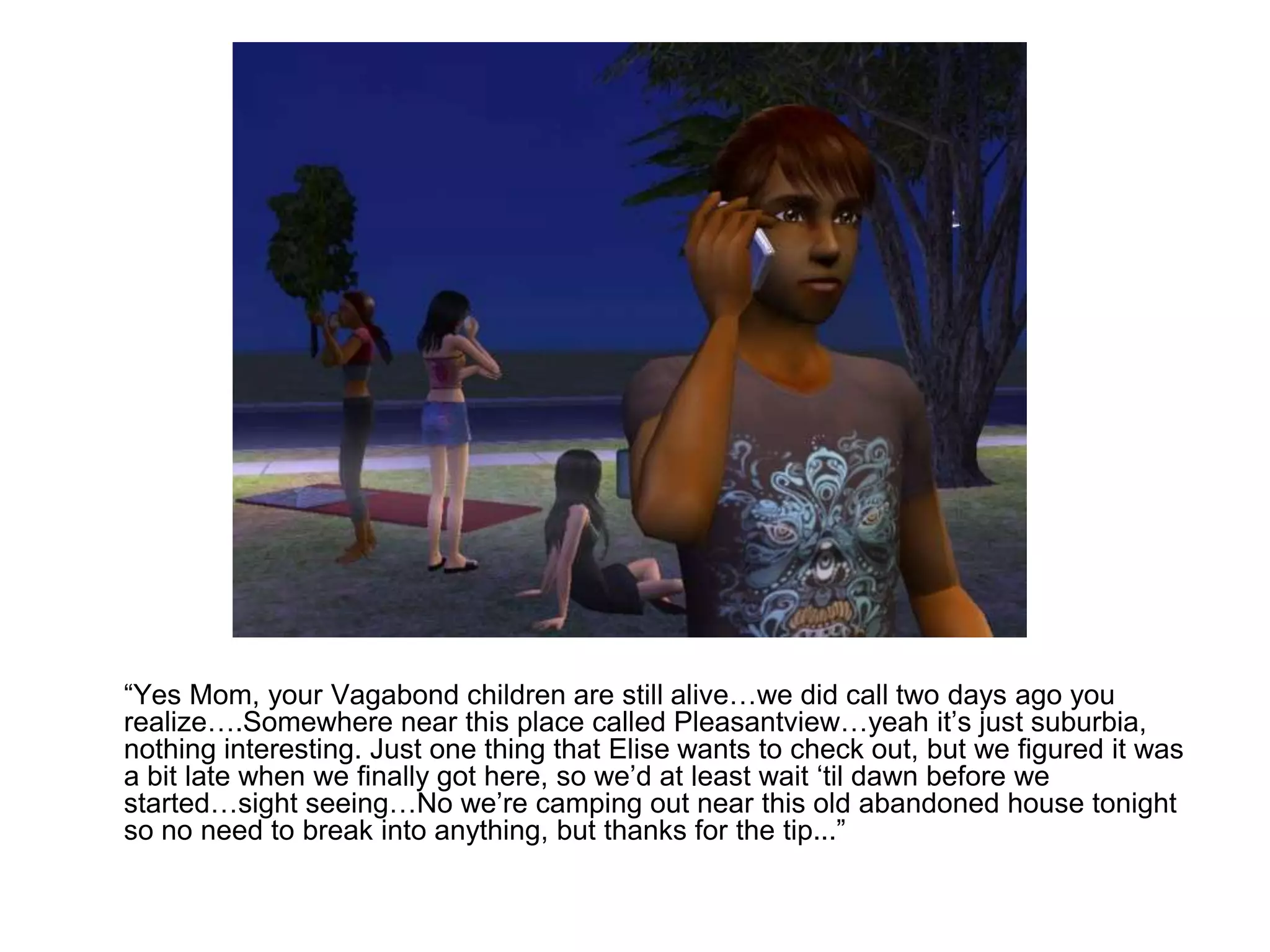 	“Yes Mom, your Vagabond children are still alive…we did call two days ago you realize….Somewhere near this place called Pleasantview…yeah it’s just suburbia, nothing interesting. Just one thing that Elise wants to check out, but we figured it was a bit late when we finally got here, so we’d at least wait ‘til dawn before we started…sight seeing…No we’re camping out near this old abandoned house tonight so no need to break into anything, but thanks for the tip...”