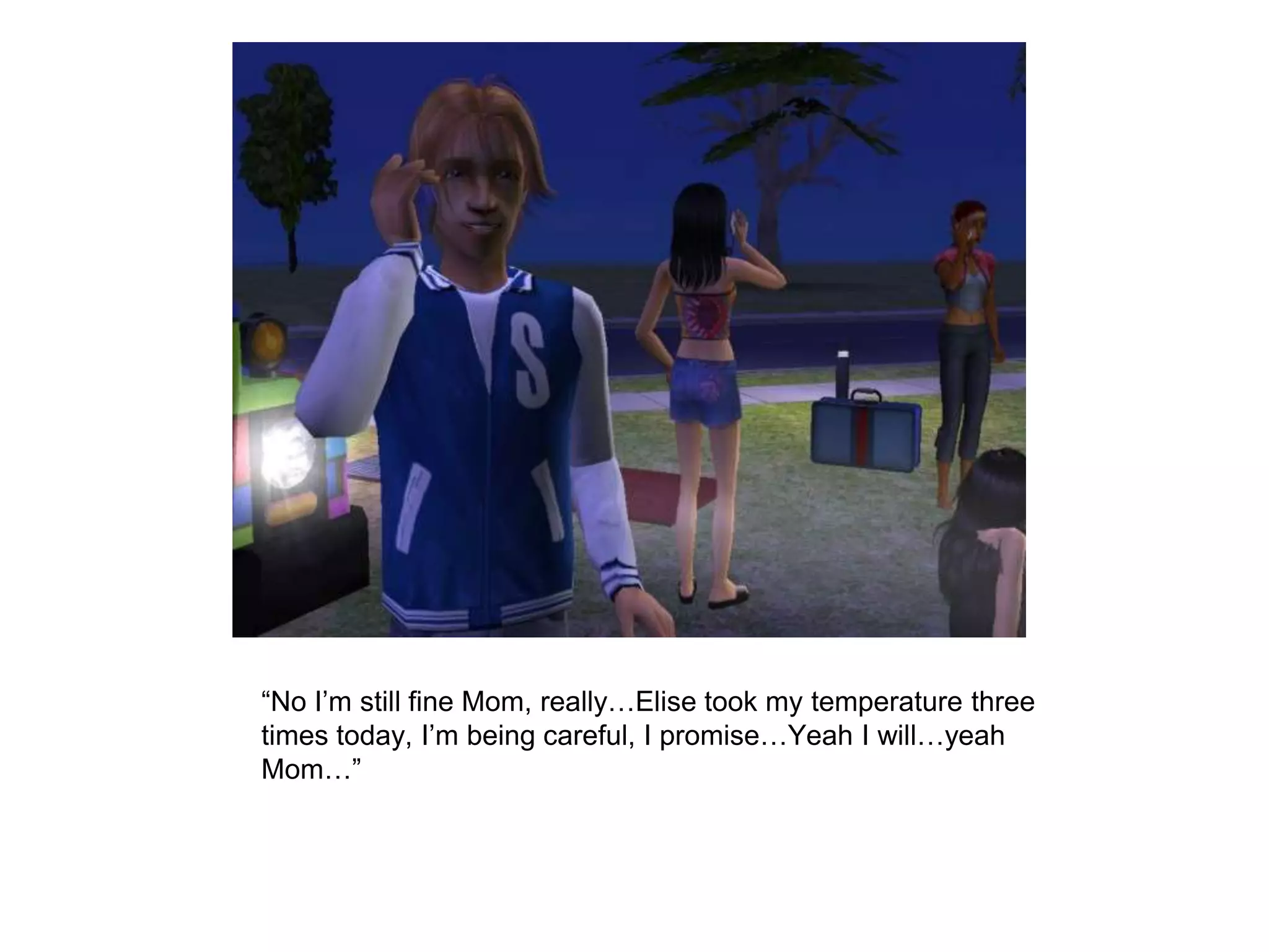	“No I’m still fine Mom, really…Elise took my temperature three times today, I’m being careful, I promise…Yeah I will…yeah Mom…”