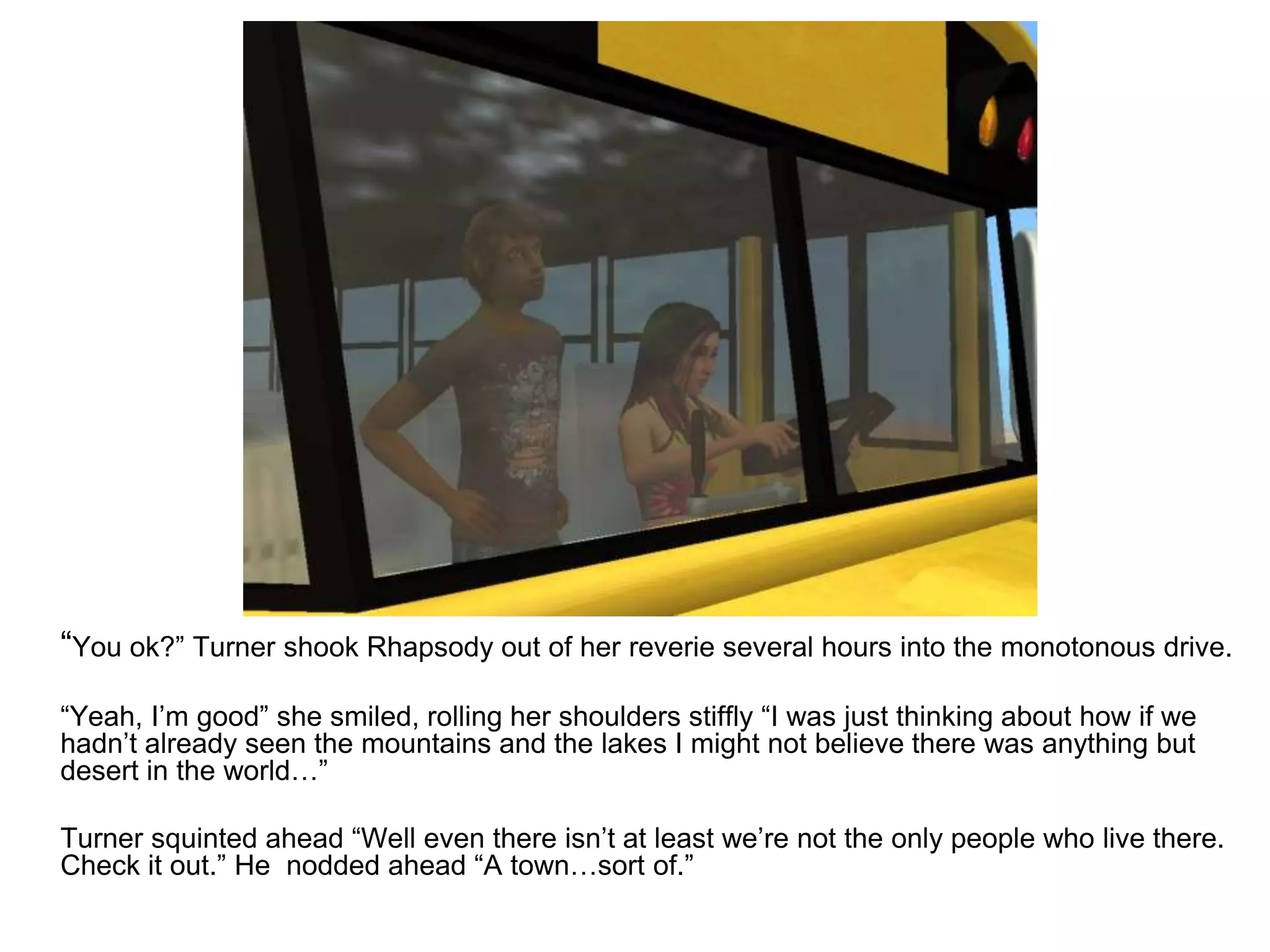	“You ok?” Turner shook Rhapsody out of her reverie several hours into the monotonous drive.	“Yeah, I’m good” she smiled, rolling her shoulders stiffly “I was just thinking about how if we hadn’t already seen the mountains and the lakes I might not believe there was anything but desert in the world…”	Turner squinted ahead “Well even there isn’t at least we’re not the only people who live there. Check it out.” He  nodded ahead “A town…sort of.”