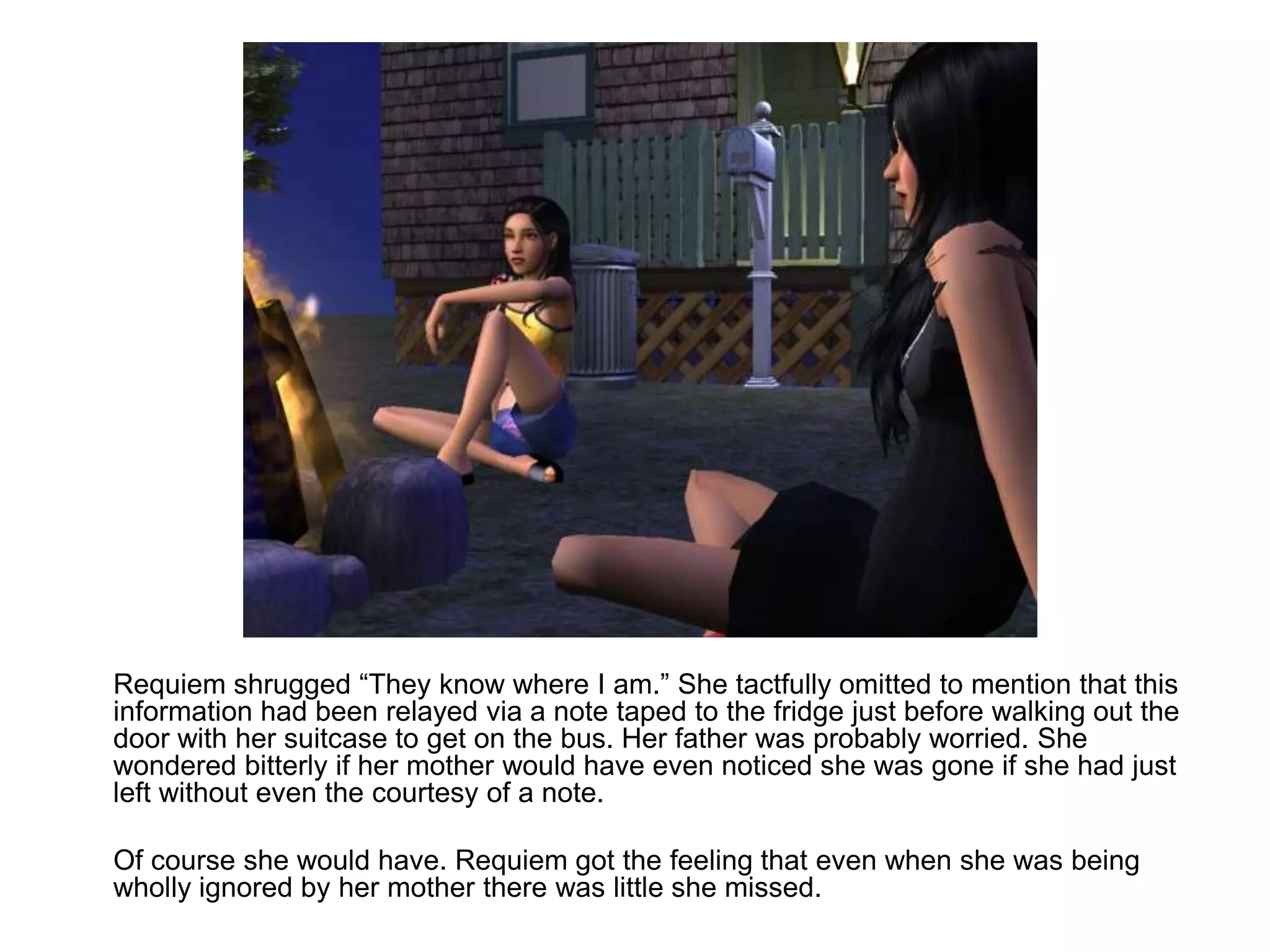 	Requiem shrugged “They know where I am.” She tactfully omitted to mention that this information had been relayed via a note taped to the fridge just before walking out the door with her suitcase to get on the bus. Her father was probably worried. She wondered bitterly if her mother would have even noticed she was gone if she had just left without even the courtesy of a note.	Of course she would have. Requiem got the feeling that even when she was being wholly ignored by her mother there was little she missed.