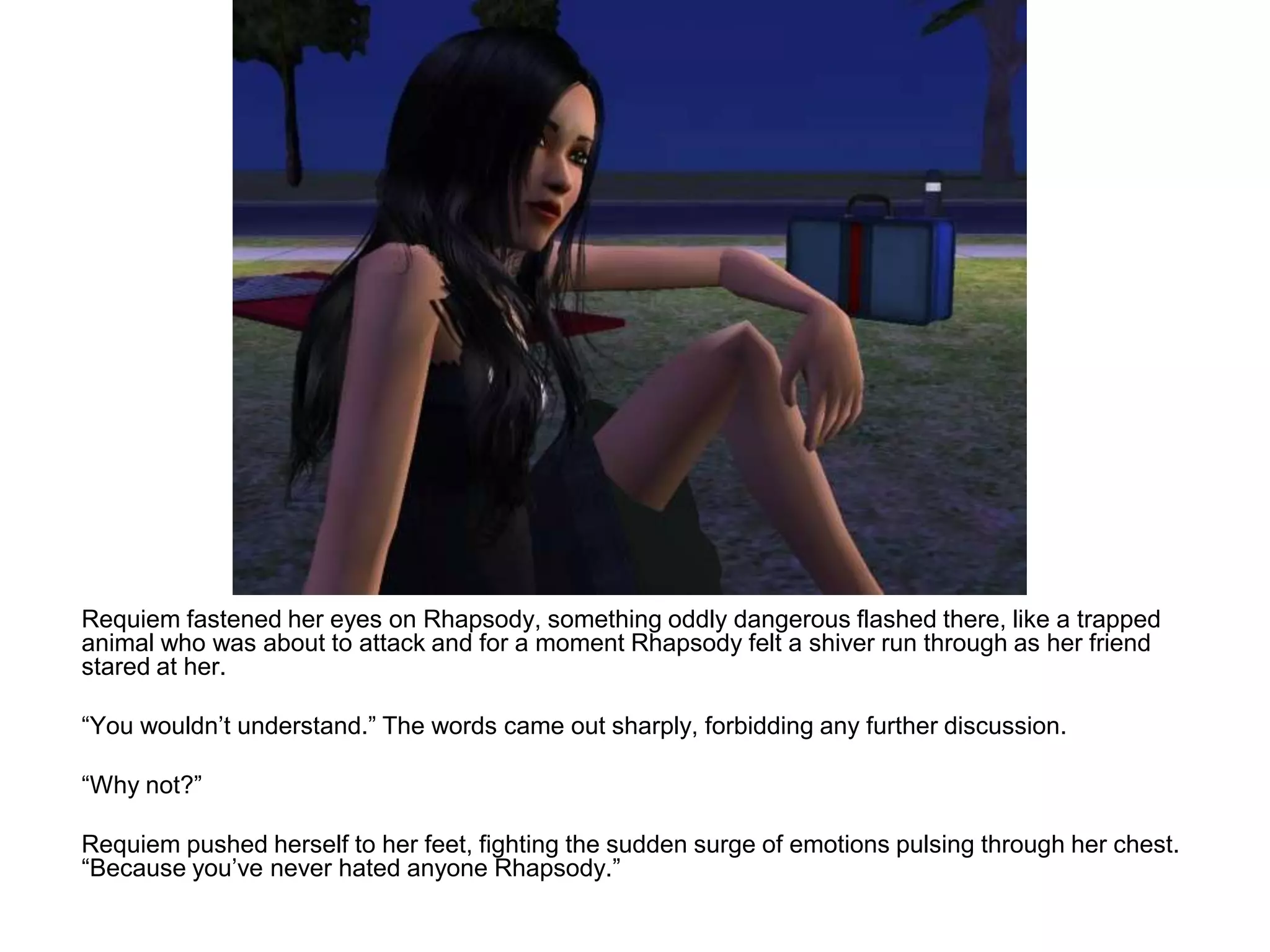 	Requiem fastened her eyes on Rhapsody, something oddly dangerous flashed there, like a trapped animal who was about to attack and for a moment Rhapsody felt a shiver run through as her friend stared at her.	“You wouldn’t understand.” The words came out sharply, forbidding any further discussion.	“Why not?”	Requiem pushed herself to her feet, fighting the sudden surge of emotions pulsing through her chest. “Because you’ve never hated anyone Rhapsody.”