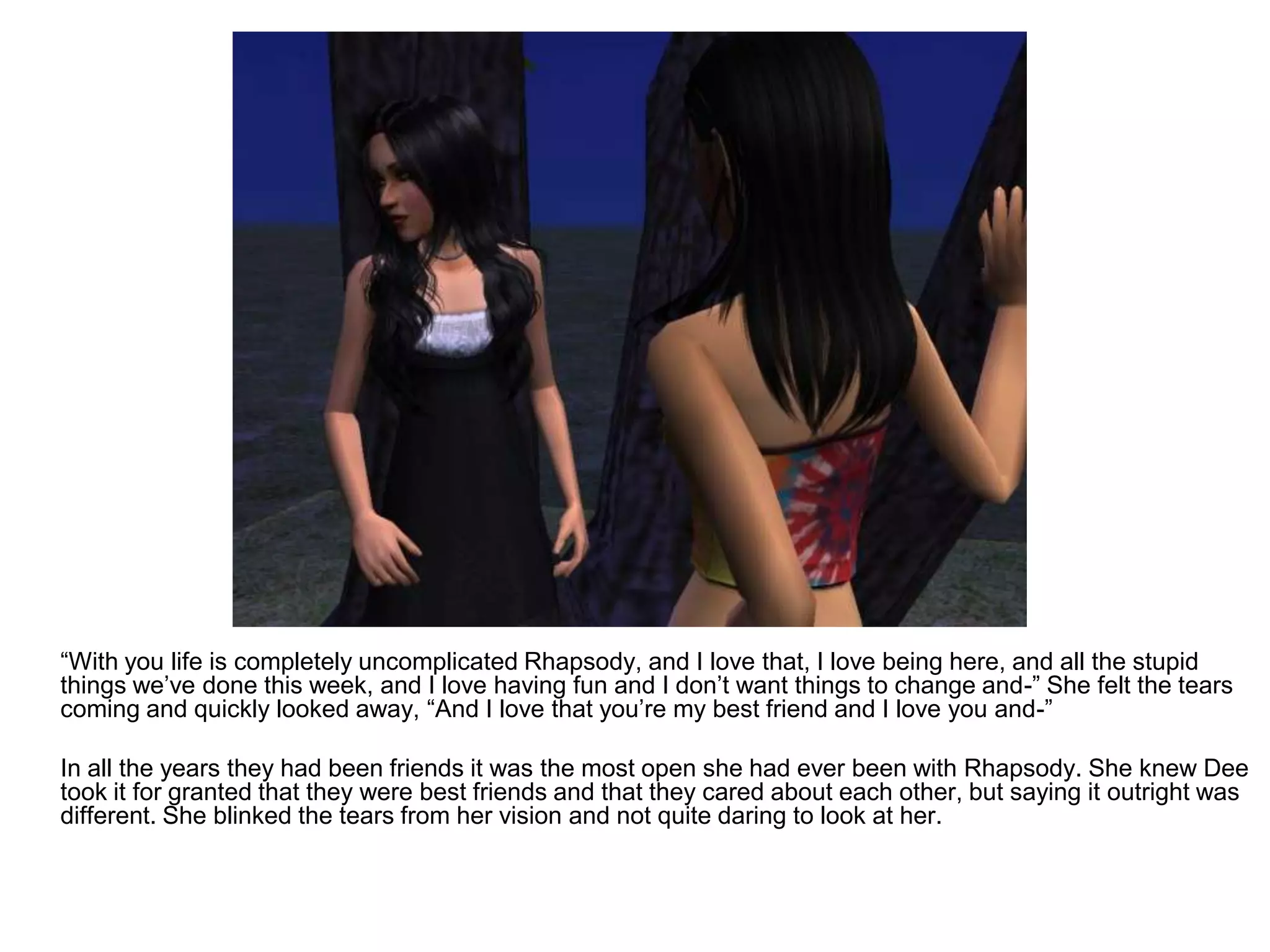 	“With you life is completely uncomplicated Rhapsody, and I love that, I love being here, and all the stupid things we’ve done this week, and I love having fun and I don’t want things to change and-” She felt the tears coming and quickly looked away, “And I love that you’re my best friend and I love you and-”	In all the years they had been friends it was the most open she had ever been with Rhapsody. She knew Dee took it for granted that they were best friends and that they cared about each other, but saying it outright was different. She blinked the tears from her vision and not quite daring to look at her.