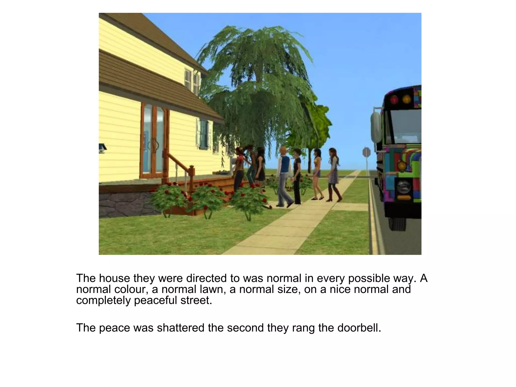 	The house they were directed to was normal in every possible way. A normal colour, a normal lawn, a normal size, on a nice normal and completely peaceful street.	The peace was shattered the second they rang the doorbell.