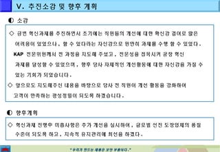 Ⅴ. 추진소감 및 향후 계획 
““우우리리가가 만만드드는는 제제품품은은 보보안안 부부품품이이다다..”” 
◐ 소감 
◇ 금번 혁신과제를 추진하면서 초기에는 직원들의 개선에 대한 확신감 결여로 많은 
어려움이 있었으나 , 할 수 있다라는 자신감으로 원만히 과제를 수행 할 수 있었다 . 
KAP 전문위원께서 전 과정을 지도해 주셨고, 전문성을 접목시켜 공장 혁신 
과제를 달성할 수 있었으며 , 향후 당사 자체적인 개선활동에 대한 자신감을 가질 수 
있는 기회가 되었습니다 . 
◇ 앞으로도 지도해주신 내용을 바탕으로 당사 전 직원이 개선 활동을 강화하여 
고객이 만족하는 광성정밀이 되도록 하겠습니다. 
◐ 향후계획 
◇ 혁신과제 진행中 미흡사항은 추가 개선을 실시하여, 글로벌 선진 도장업체의 품질 
수준이 되도록 하고 , 지속적 유지관리에 최선을 하겠다 . 
 