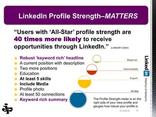 4/14/2016 10
LinkedIn Profile Strength–MATTERS
“Users with ‘All-Star’ profile strength are
40 times more likely to receive
opportunities through LinkedIn.” -LinkedIn Users
Robust ‘keyword rich’ headline
A current position with description
Two more positions
Education
At least 5 skills
Include Media
Profile photo
At least 50 connections
Keyword rich summary
Beginner
Intermediate
Expert
The Profile Strength meter is on the
right side of your view profile and
gauges how robust your profile is.
 