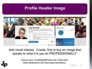 124/14/2016
Profile Header Image
Add visual interest. Create, find or buy an image that
speaks to what it is you do PROFESSIONALLY.
Canva.com, FreeDigitalPhotos.net, Flickr.com
Note attributions and licensing restrictions.
 