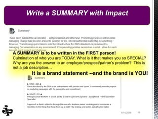 164/14/2016
Write a SUMMARY with Impact
A SUMMARY is to be written in the FIRST person!
Culmination of who you are TODAY. What is it that makes you so SPECIAL?
Why are you the answer to an employer/prospect/patron’s problem? This is
not a job description…
It is a brand statement --and the brand is YOU!
 