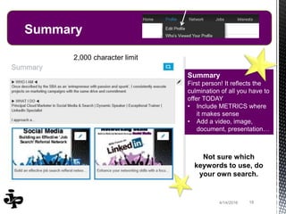 184/14/2016 184/14/2016
Summary
Summary
First person! It reflects the
culmination of all you have to
offer TODAY
• Include METRICS where
it makes sense
• Add a video, image,
document, presentation…
Not sure which
keywords to use, do
your own search.
2,000 character limit
 