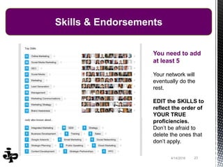 234/14/2016
Skills & Endorsements
You need to add
at least 5
Your network will
eventually do the
rest.
EDIT the SKILLS to
reflect the order of
YOUR TRUE
proficiencies.
Don’t be afraid to
delete the ones that
don’t apply.
 