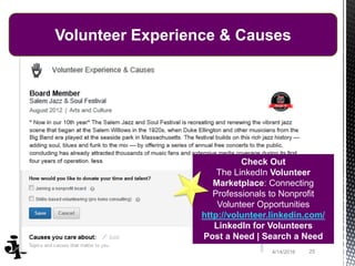 254/14/2016
Volunteer Experience & Causes
Check Out
The LinkedIn Volunteer
Marketplace: Connecting
Professionals to Nonprofit
Volunteer Opportunities
http://volunteer.linkedin.com/
LinkedIn for Volunteers
Post a Need | Search a Need
 