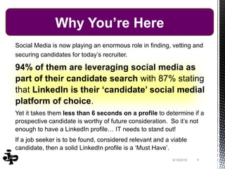 44/14/2016
Social Media is now playing an enormous role in finding, vetting and
securing candidates for today’s recruiter.
94% of them are leveraging social media as
part of their candidate search with 87% stating
that LinkedIn is their ‘candidate’ social medial
platform of choice.
Yet it takes them less than 6 seconds on a profile to determine if a
prospective candidate is worthy of future consideration. So it’s not
enough to have a LinkedIn profile… IT needs to stand out!
If a job seeker is to be found, considered relevant and a viable
candidate, then a solid LinkedIn profile is a ‘Must Have’.
Why You’re Here
 