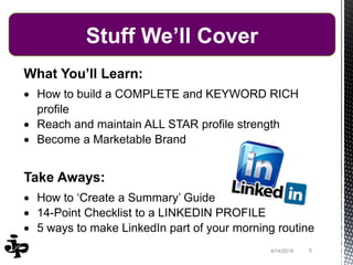 What You’ll Learn:
 How to build a COMPLETE and KEYWORD RICH
profile
 Reach and maintain ALL STAR profile strength
 Become a Marketable Brand
Take Aways:
 How to ‘Create a Summary’ Guide
 14-Point Checklist to a LINKEDIN PROFILE
 5 ways to make LinkedIn part of your morning routine
54/14/2016
Stuff We’ll Cover
 