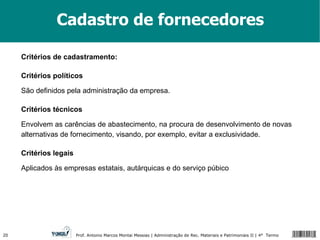 Cadastro de fornecedores Critérios de cadastramento: Critérios políticos São definidos pela administração da empresa.  Critérios técnicos Envolvem as carências de abastecimento, na procura de desenvolvimento de novas alternativas de fornecimento, visando, por exemplo, evitar a exclusividade. Critérios legais Aplicados às empresas estatais, autárquicas e do serviço púbico 