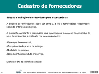 Cadastro de fornecedores Seleção e avaliação de fornecedores para a concorrência A seleção de fornecedores pode ser entre 3, 5 ou 7 fornecedores cadastrados, segundo critérios da empresa. A avaliação constante e sistemática dos fornecedores quanto ao desempenho de seus fornecimentos, é realizada por meio dos critérios: Desempenho comercial; Cumprimento de prazos de entrega; Qualidade do produto; Desempenho do produto em serviço. Exemplo: Ficha de ocorrência cadastral 
