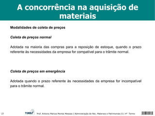 A concorrência na aquisição de materiais Modalidades de coleta de preços Coleta de preços normal Adotada na maioria das compras para a reposição de estoque, quando o prazo referente às necessidades da empresa for compatível para o trâmite normal. Coleta de preços em emergência Adotada quando o prazo referente às necessidades da empresa for incompatível para o trâmite normal. 