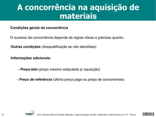 A concorrência na aquisição de materiais Condições gerais da concorrência O sucesso da concorrência depende de regras claras e precisas quanto: Outras condições  (desqualificação se não atendidas) Informações adicionais : -  Preço-teto  (preço máximo estipulado p/ aquisição) -  Preço de referência  (último preço pago ou preço de concorrentes) 