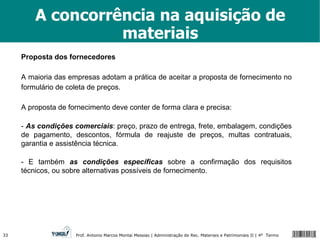 A concorrência na aquisição de materiais Proposta dos fornecedores A maioria das empresas adotam a prática de aceitar a proposta de fornecimento no formulário de coleta de preços. A proposta de fornecimento deve conter de forma clara e precisa: -  As condições comerciais : preço, prazo de entrega, frete, embalagem, condições de pagamento, descontos, fórmula de reajuste de preços, multas contratuais, garantia e assistência técnica. - E também  as condições específicas  sobre a confirmação dos requisitos técnicos, ou sobre alternativas possíveis de fornecimento. 