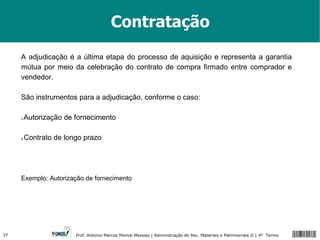 Contratação A adjudicação é a última etapa do processo de aquisição e representa a garantia mútua por meio da celebração do contrato de compra firmado entre comprador e vendedor. São instrumentos para a adjudicação, conforme o caso: Autorização de fornecimento Contrato de longo prazo Exemplo: Autorização de fornecimento 