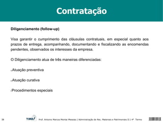 Contratação Diligenciamento (follow-up) Visa garantir o cumprimento das cláusulas contratuais, em especial quanto aos prazos de entrega, acompanhando, documentando e fiscalizando as encomendas pendentes, observados os interesses da empresa. O Diligenciamento atua de três maneiras diferenciadas: Atuação preventiva Atuação curativa Procedimentos especiais 