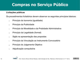 Compras no Serviço Público Licitações públicas Os procedimentos licitatórios devem observar os seguintes princípios básicos: Princípio da Isonomia (igualdade) Princípio da Publicidade Princípio da Moralidade e da Probidade Administrativa Princípio da Legalidade (formal) Sigilo na apresentação das propostas Princípio da Vinculação ao Instrumento Convocatório Princípio do Julgamento Objetivo Adjudicação compulsória 
