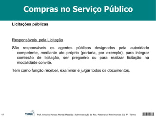 Compras no Serviço Público Licitações públicas Responsáveis  pela Licitação São responsáveis os agentes públicos designados pela autoridade competente, mediante ato próprio (portaria, por exemplo), para integrar comissão de licitação, ser pregoeiro ou para realizar licitação na modalidade convite. Tem como função receber, examinar e julgar todos os documentos. 