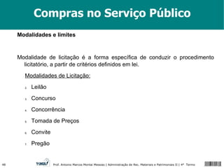 Compras no Serviço Público Modalidades e limites Modalidade de licitação é a forma específica de conduzir o procedimento licitatório, a partir de critérios definidos em lei. Modalidades de Licitação: Leilão Concurso Concorrência Tomada de Preços Convite Pregão 