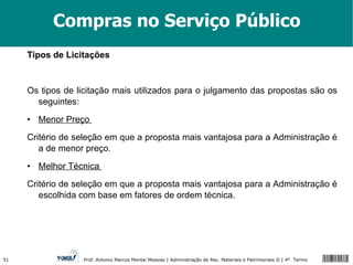 Compras no Serviço Público Tipos de Licitações Os tipos de licitação mais utilizados para o julgamento das propostas são os seguintes: • Menor Preço  Critério de seleção em que a proposta mais vantajosa para a Administração é a de menor preço.  • Melhor Técnica  Critério de seleção em que a proposta mais vantajosa para a Administração é escolhida com base em fatores de ordem técnica.  