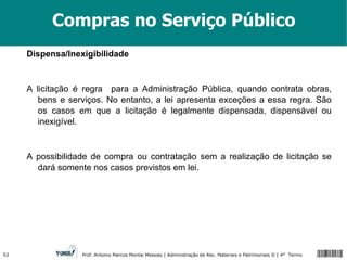 Compras no Serviço Público Dispensa/Inexigibilidade A licitação é regra  para a Administração Pública, quando contrata obras, bens e serviços. No entanto, a lei apresenta exceções a essa regra. São os casos em que a licitação é legalmente dispensada, dispensável ou inexigível. A possibilidade de compra ou contratação sem a realização de licitação se dará somente nos casos previstos em lei. 