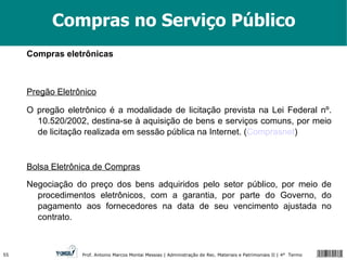 Compras no Serviço Público Compras eletrônicas Pregão Eletrônico   O pregão eletrônico é a modalidade de licitação prevista na Lei Federal nº. 10.520/2002, destina-se à aquisição de bens e serviços comuns, por meio de licitação realizada em sessão pública na Internet. ( Comprasnet ) Bolsa Eletrônica de Compras   Negociação do preço dos bens adquiridos pelo setor público, por meio de procedimentos eletrônicos, com a garantia, por parte do Governo, do pagamento aos fornecedores na data de seu vencimento ajustada no contrato. 
