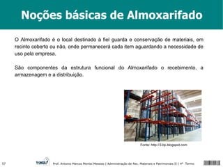 Noções básicas de Almoxarifado O Almoxarifado é o local destinado à fiel guarda e conservação de materiais, em recinto coberto ou não, onde permanecerá cada item aguardando a necessidade de uso pela empresa.  São componentes da estrutura funcional do Almoxarifado o recebimento, a armazenagem e a distribuição. Fonte: http://3.bp.blogspot.com 