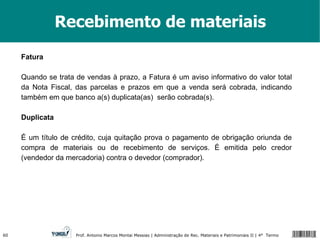 Recebimento de materiais Fatura Quando se trata de vendas à prazo, a Fatura é um aviso informativo do valor total da Nota Fiscal, das parcelas e prazos em que a venda será cobrada, indicando também em que banco a(s) duplicata(as)  serão cobrada(s). Duplicata É um título de crédito, cuja quitação prova o pagamento de obrigação oriunda de compra de materiais ou de recebimento de serviços. É emitida pelo credor (vendedor da mercadoria) contra o devedor (comprador). 